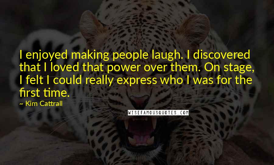 Kim Cattrall Quotes: I enjoyed making people laugh. I discovered that I loved that power over them. On stage, I felt I could really express who I was for the first time.