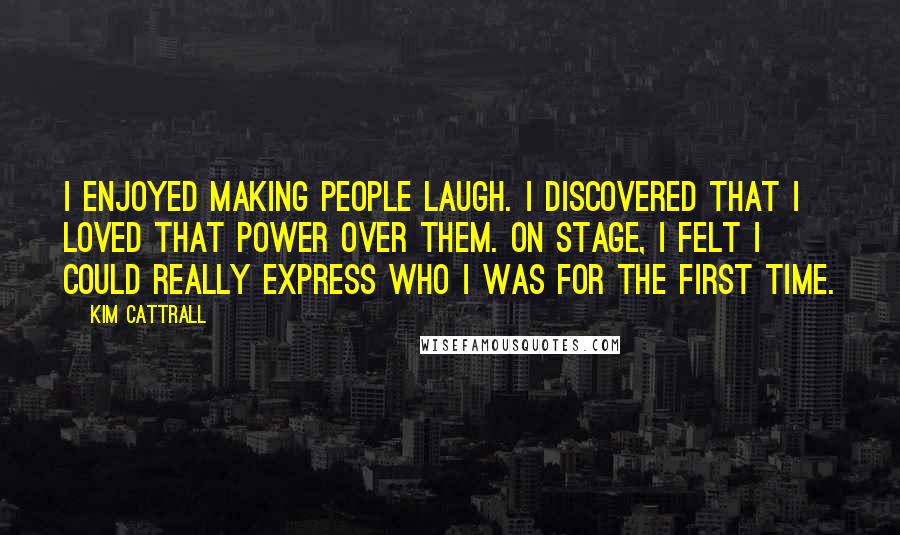 Kim Cattrall Quotes: I enjoyed making people laugh. I discovered that I loved that power over them. On stage, I felt I could really express who I was for the first time.