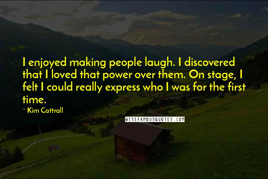 Kim Cattrall Quotes: I enjoyed making people laugh. I discovered that I loved that power over them. On stage, I felt I could really express who I was for the first time.