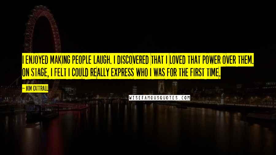 Kim Cattrall Quotes: I enjoyed making people laugh. I discovered that I loved that power over them. On stage, I felt I could really express who I was for the first time.