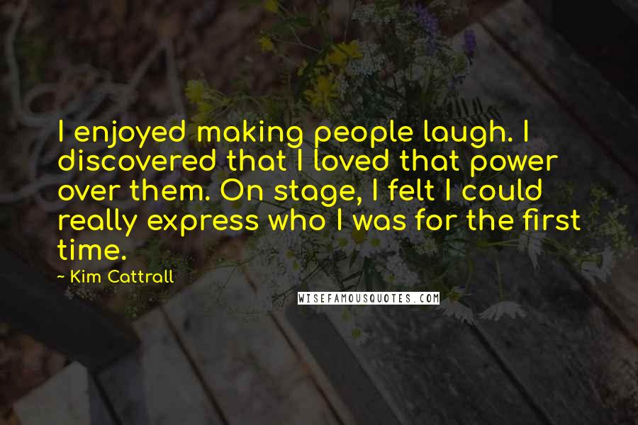 Kim Cattrall Quotes: I enjoyed making people laugh. I discovered that I loved that power over them. On stage, I felt I could really express who I was for the first time.