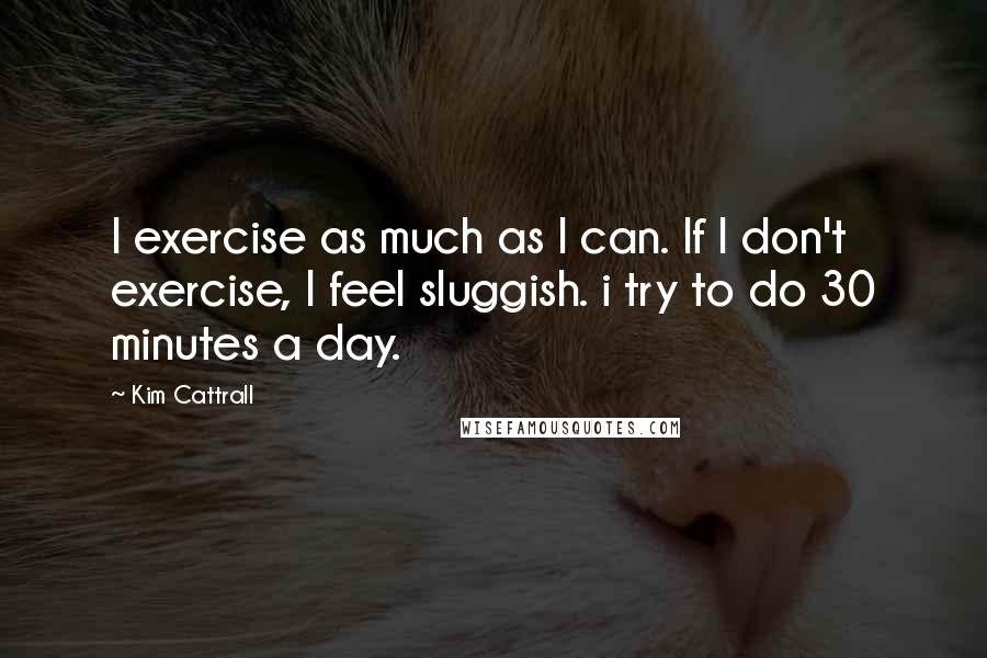 Kim Cattrall Quotes: I exercise as much as I can. If I don't exercise, I feel sluggish. i try to do 30 minutes a day.