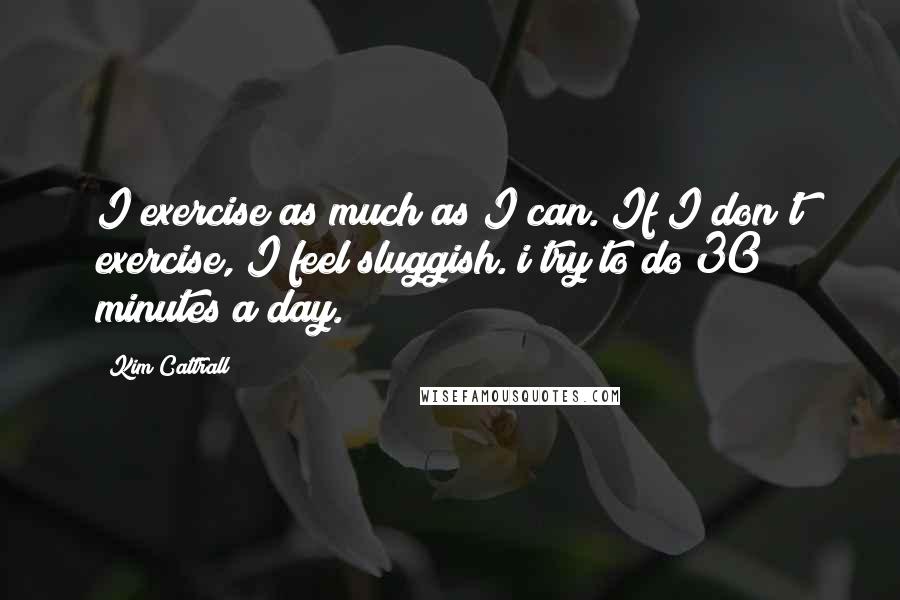 Kim Cattrall Quotes: I exercise as much as I can. If I don't exercise, I feel sluggish. i try to do 30 minutes a day.