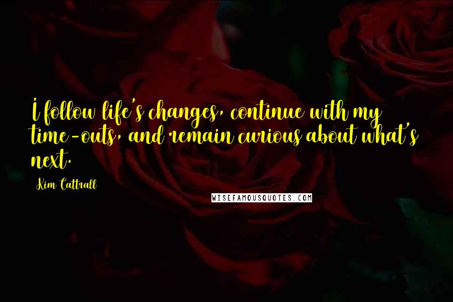 Kim Cattrall Quotes: I follow life's changes, continue with my time-outs, and remain curious about what's next.