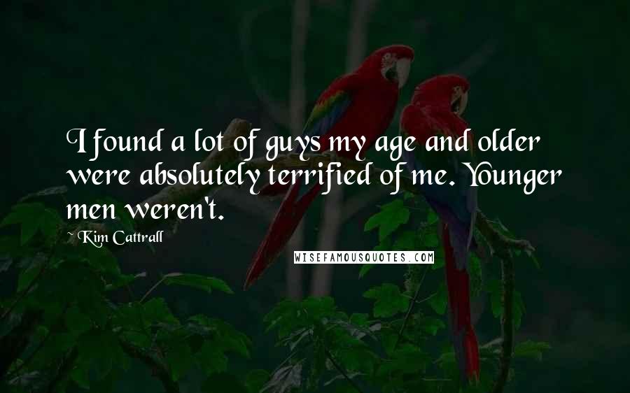 Kim Cattrall Quotes: I found a lot of guys my age and older were absolutely terrified of me. Younger men weren't.