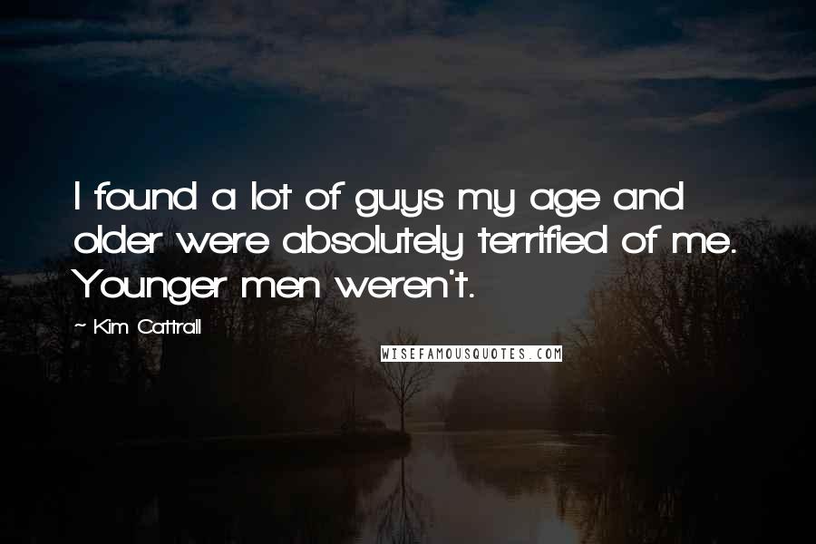 Kim Cattrall Quotes: I found a lot of guys my age and older were absolutely terrified of me. Younger men weren't.