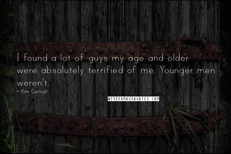 Kim Cattrall Quotes: I found a lot of guys my age and older were absolutely terrified of me. Younger men weren't.