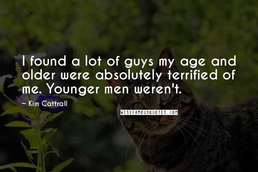 Kim Cattrall Quotes: I found a lot of guys my age and older were absolutely terrified of me. Younger men weren't.