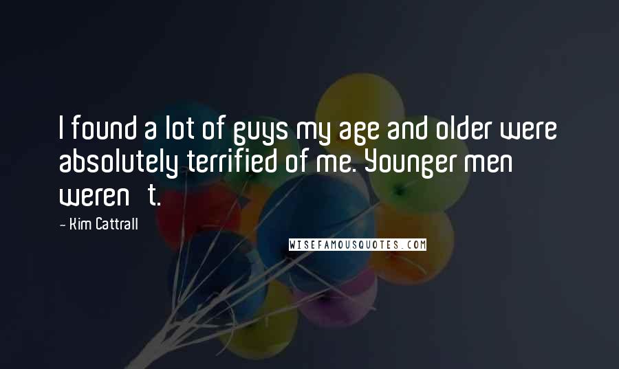 Kim Cattrall Quotes: I found a lot of guys my age and older were absolutely terrified of me. Younger men weren't.