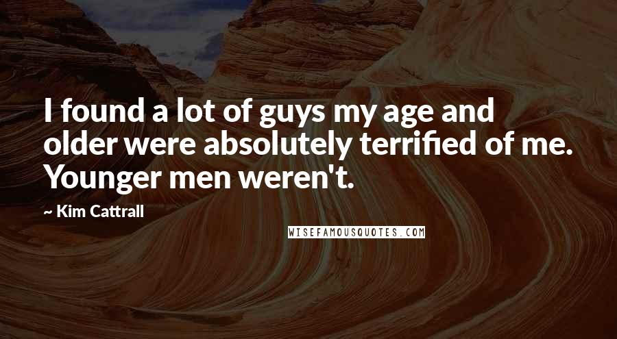Kim Cattrall Quotes: I found a lot of guys my age and older were absolutely terrified of me. Younger men weren't.