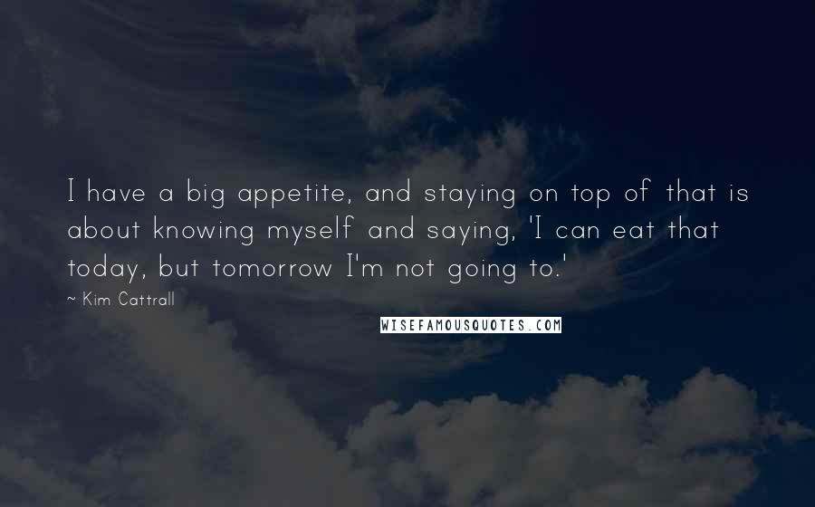 Kim Cattrall Quotes: I have a big appetite, and staying on top of that is about knowing myself and saying, 'I can eat that today, but tomorrow I'm not going to.'