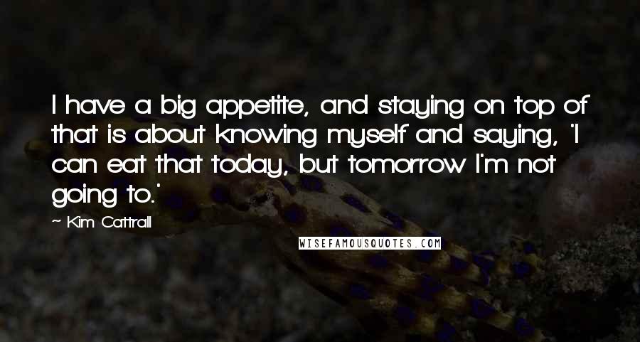 Kim Cattrall Quotes: I have a big appetite, and staying on top of that is about knowing myself and saying, 'I can eat that today, but tomorrow I'm not going to.'