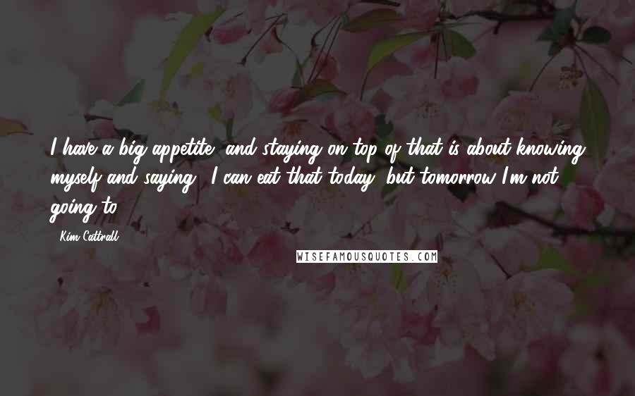 Kim Cattrall Quotes: I have a big appetite, and staying on top of that is about knowing myself and saying, 'I can eat that today, but tomorrow I'm not going to.'