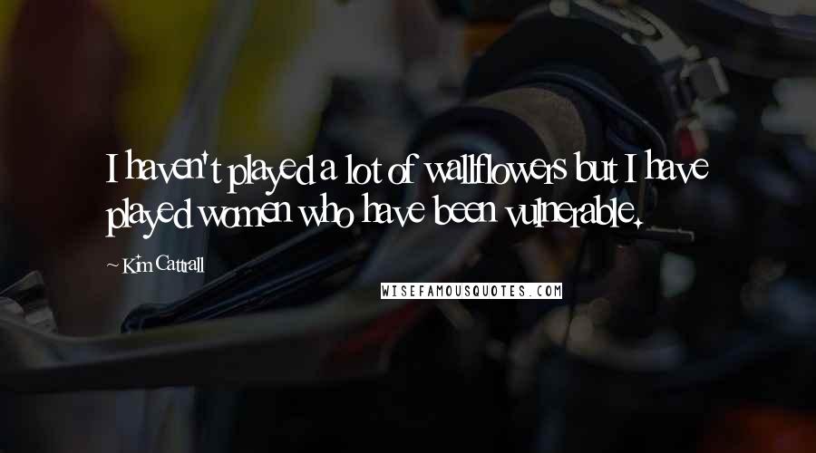 Kim Cattrall Quotes: I haven't played a lot of wallflowers but I have played women who have been vulnerable.