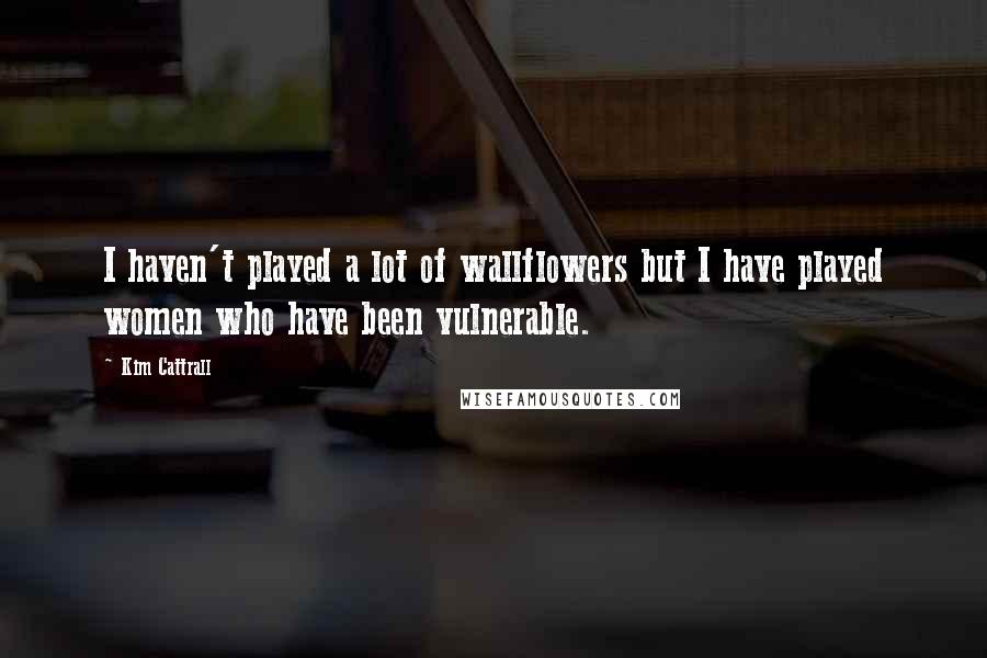 Kim Cattrall Quotes: I haven't played a lot of wallflowers but I have played women who have been vulnerable.