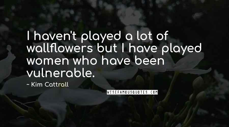 Kim Cattrall Quotes: I haven't played a lot of wallflowers but I have played women who have been vulnerable.