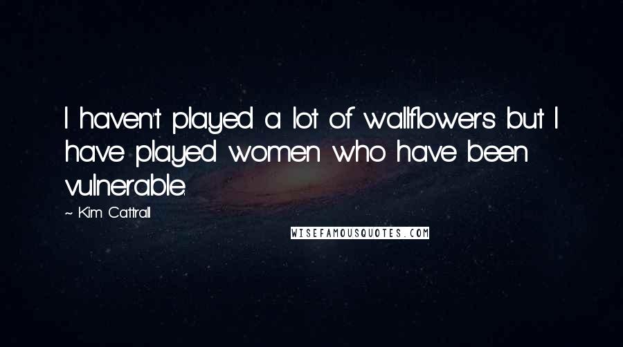Kim Cattrall Quotes: I haven't played a lot of wallflowers but I have played women who have been vulnerable.