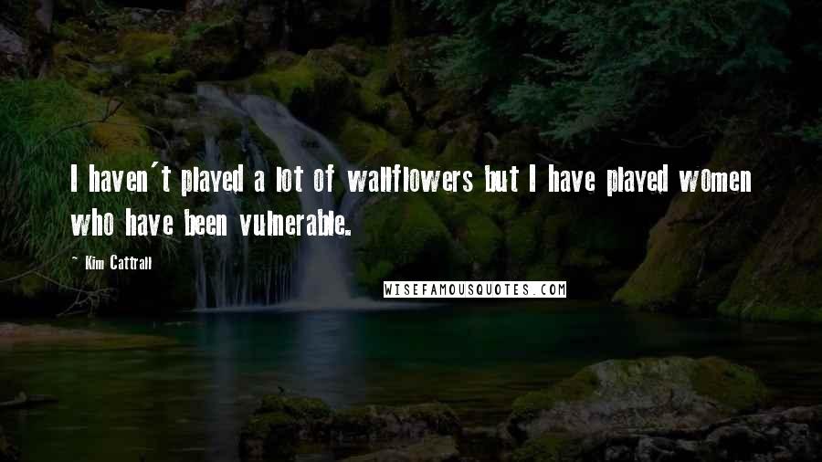 Kim Cattrall Quotes: I haven't played a lot of wallflowers but I have played women who have been vulnerable.