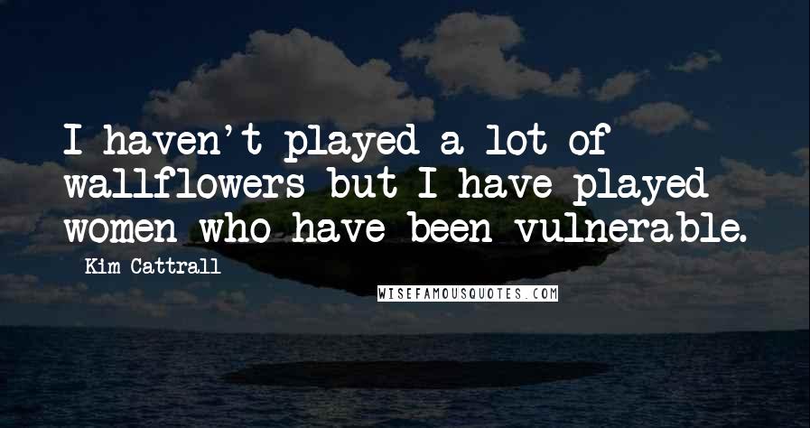 Kim Cattrall Quotes: I haven't played a lot of wallflowers but I have played women who have been vulnerable.