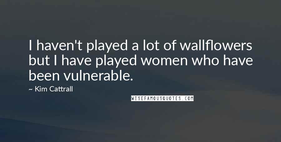 Kim Cattrall Quotes: I haven't played a lot of wallflowers but I have played women who have been vulnerable.