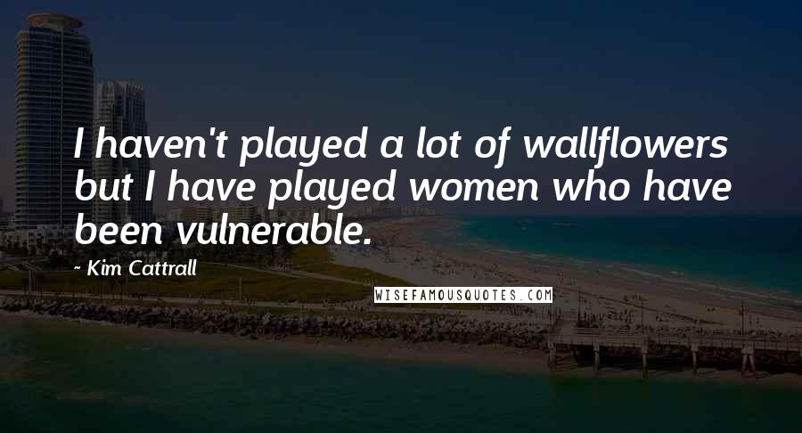 Kim Cattrall Quotes: I haven't played a lot of wallflowers but I have played women who have been vulnerable.