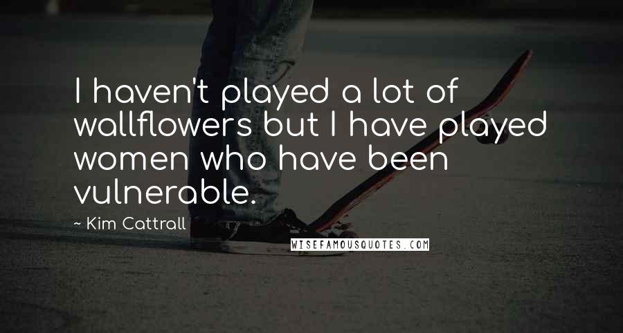 Kim Cattrall Quotes: I haven't played a lot of wallflowers but I have played women who have been vulnerable.