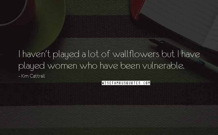 Kim Cattrall Quotes: I haven't played a lot of wallflowers but I have played women who have been vulnerable.