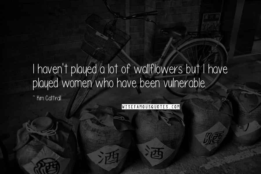 Kim Cattrall Quotes: I haven't played a lot of wallflowers but I have played women who have been vulnerable.