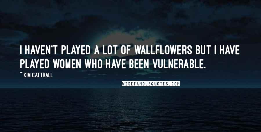 Kim Cattrall Quotes: I haven't played a lot of wallflowers but I have played women who have been vulnerable.