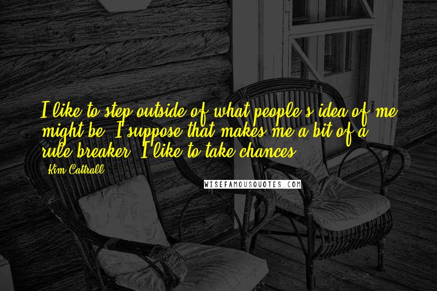 Kim Cattrall Quotes: I like to step outside of what people's idea of me might be. I suppose that makes me a bit of a rule-breaker. I like to take chances.
