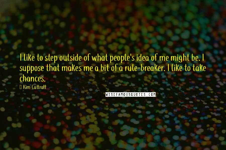 Kim Cattrall Quotes: I like to step outside of what people's idea of me might be. I suppose that makes me a bit of a rule-breaker. I like to take chances.