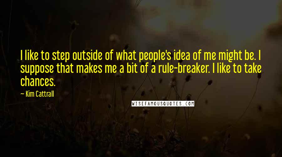 Kim Cattrall Quotes: I like to step outside of what people's idea of me might be. I suppose that makes me a bit of a rule-breaker. I like to take chances.