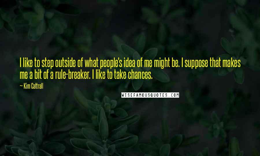 Kim Cattrall Quotes: I like to step outside of what people's idea of me might be. I suppose that makes me a bit of a rule-breaker. I like to take chances.