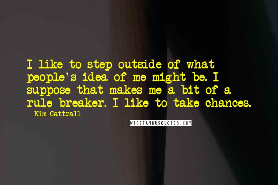 Kim Cattrall Quotes: I like to step outside of what people's idea of me might be. I suppose that makes me a bit of a rule-breaker. I like to take chances.