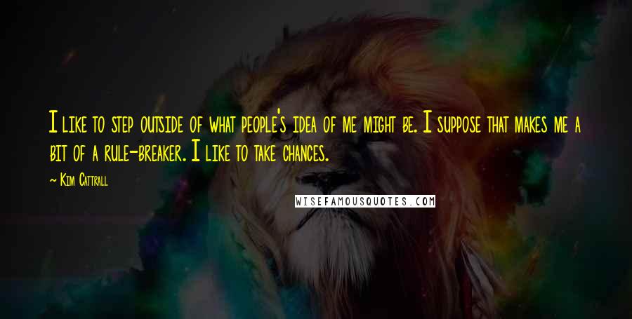 Kim Cattrall Quotes: I like to step outside of what people's idea of me might be. I suppose that makes me a bit of a rule-breaker. I like to take chances.