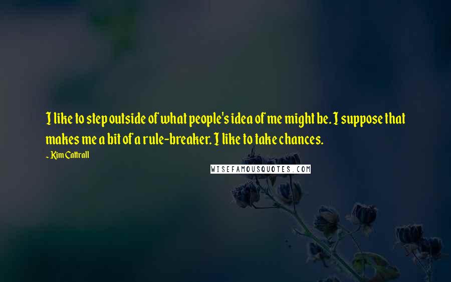 Kim Cattrall Quotes: I like to step outside of what people's idea of me might be. I suppose that makes me a bit of a rule-breaker. I like to take chances.