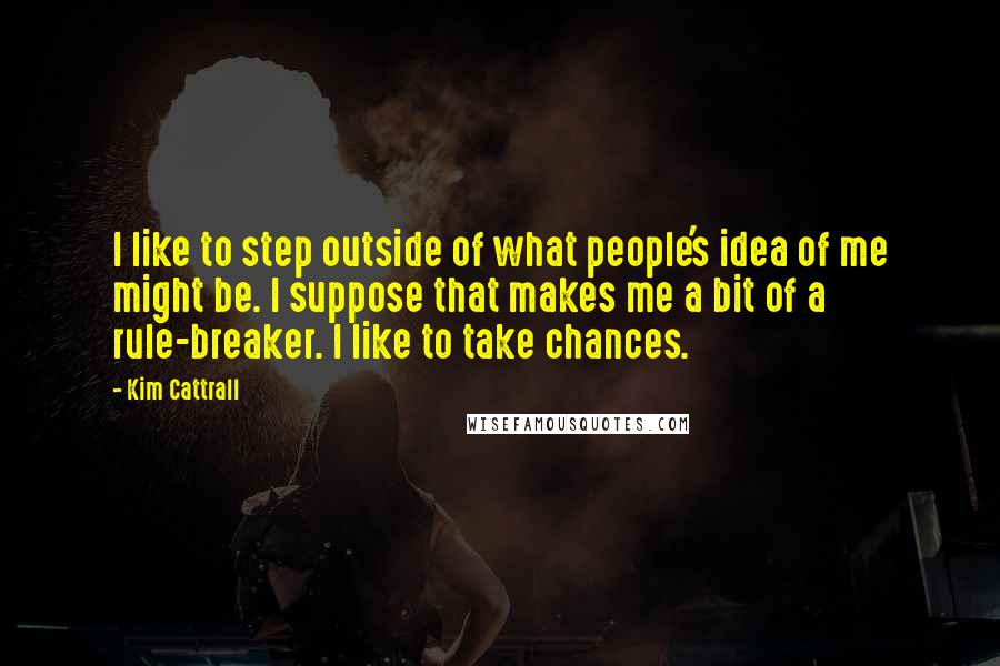 Kim Cattrall Quotes: I like to step outside of what people's idea of me might be. I suppose that makes me a bit of a rule-breaker. I like to take chances.