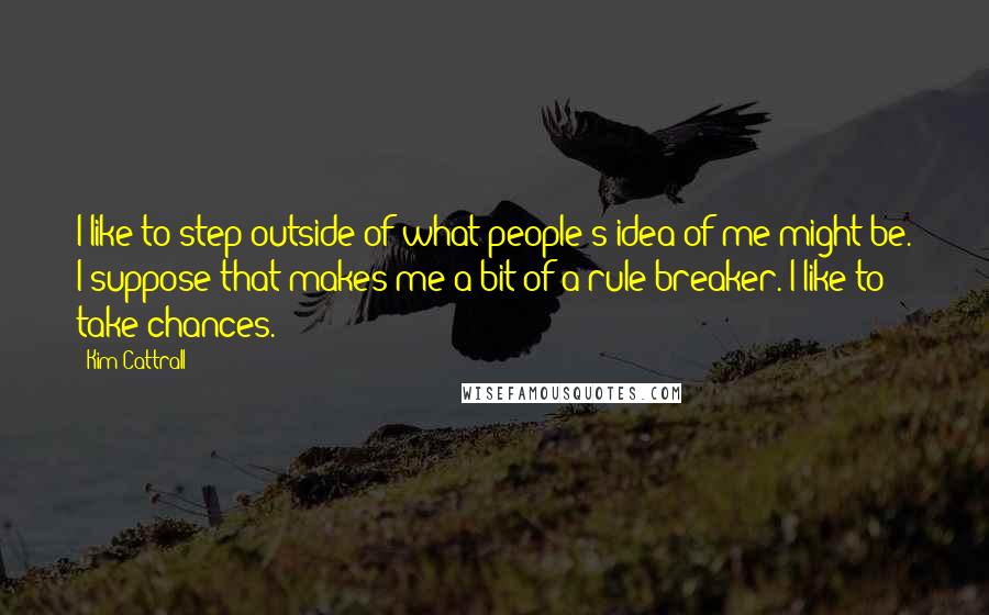 Kim Cattrall Quotes: I like to step outside of what people's idea of me might be. I suppose that makes me a bit of a rule-breaker. I like to take chances.