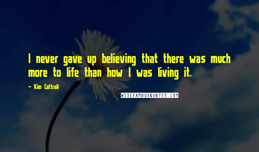 Kim Cattrall Quotes: I never gave up believing that there was much more to life than how I was living it.