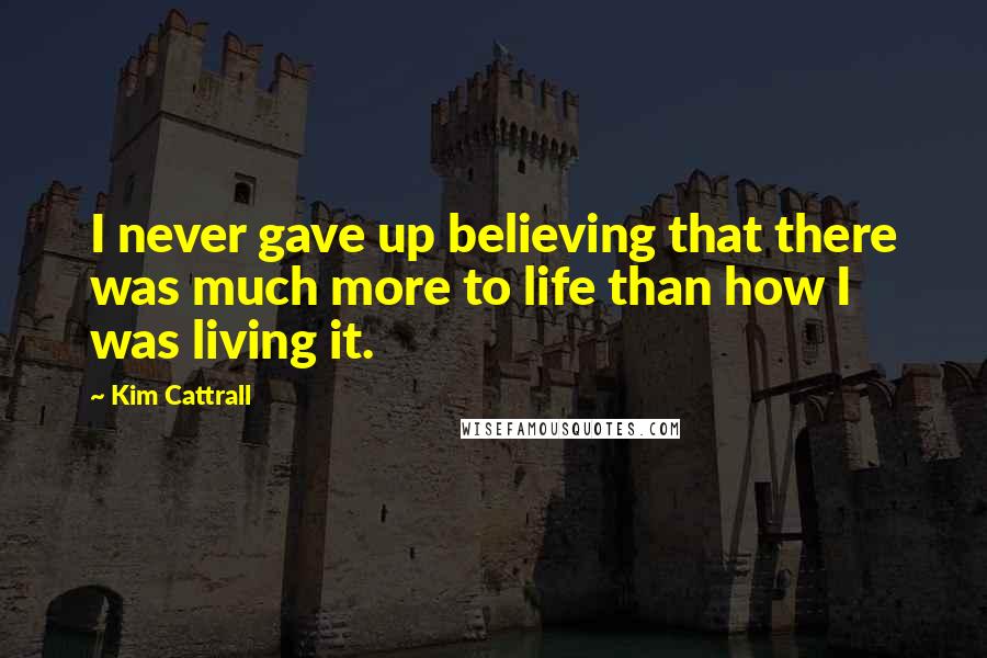 Kim Cattrall Quotes: I never gave up believing that there was much more to life than how I was living it.