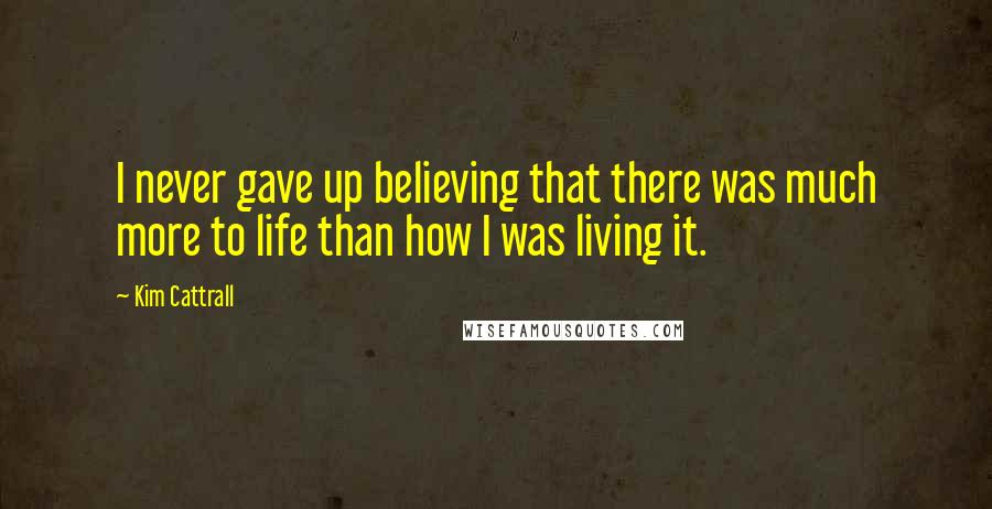 Kim Cattrall Quotes: I never gave up believing that there was much more to life than how I was living it.