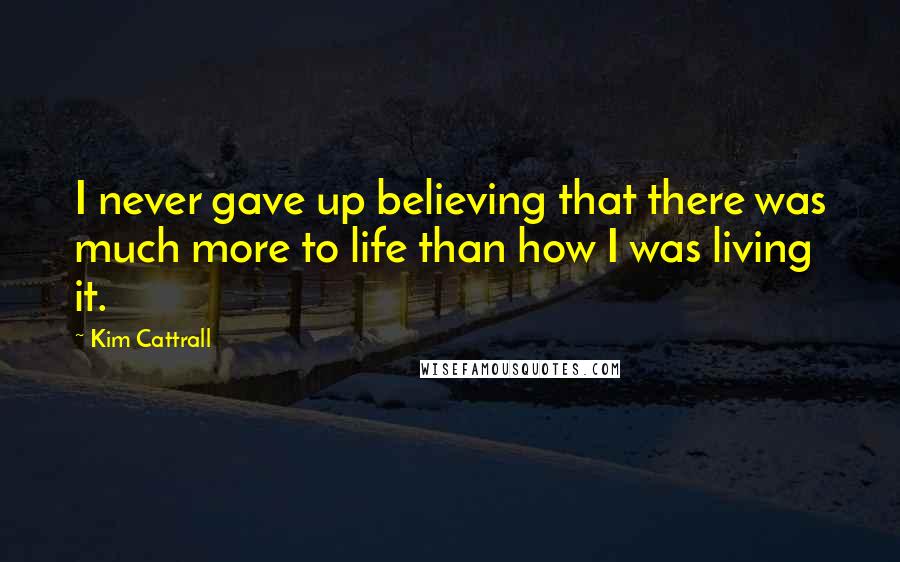 Kim Cattrall Quotes: I never gave up believing that there was much more to life than how I was living it.