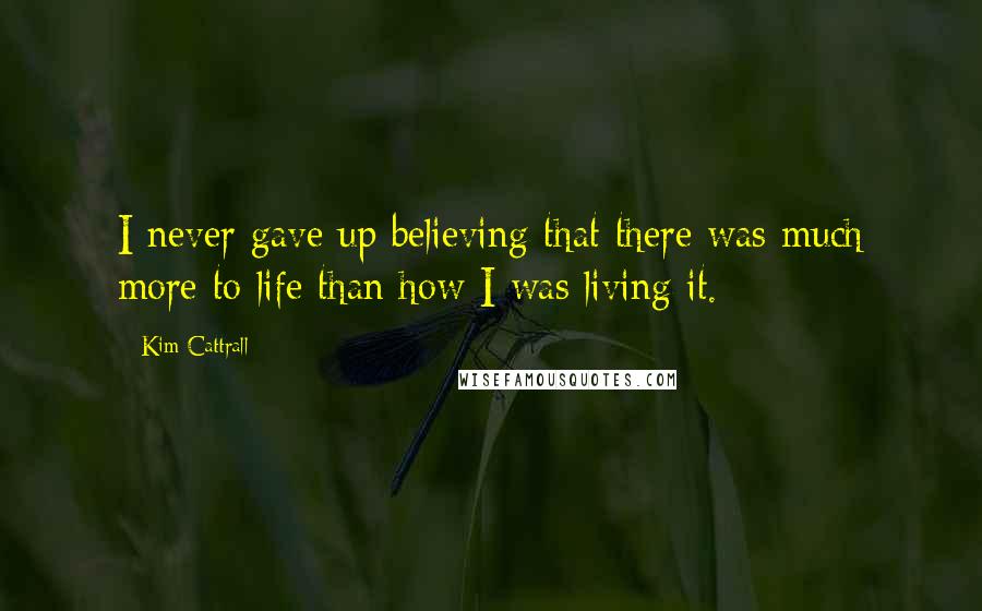 Kim Cattrall Quotes: I never gave up believing that there was much more to life than how I was living it.