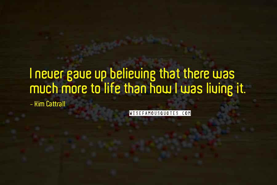 Kim Cattrall Quotes: I never gave up believing that there was much more to life than how I was living it.