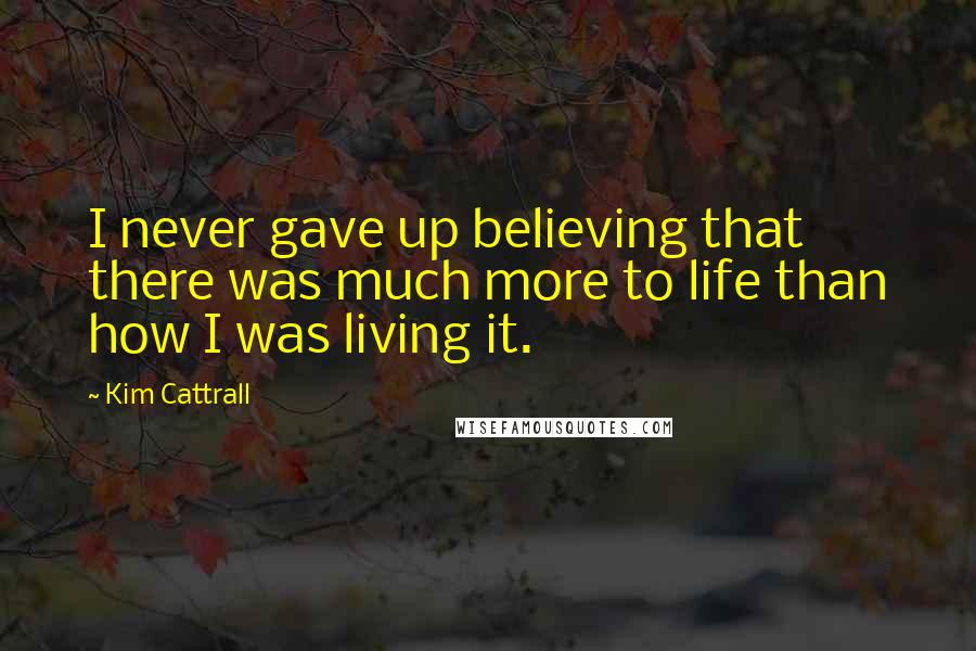 Kim Cattrall Quotes: I never gave up believing that there was much more to life than how I was living it.