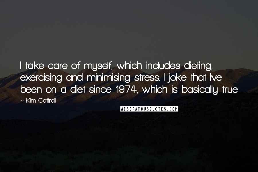 Kim Cattrall Quotes: I take care of myself, which includes dieting, exercising and minimising stress. I joke that I've been on a diet since 1974, which is basically true.