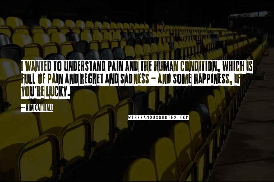 Kim Cattrall Quotes: I wanted to understand pain and the human condition, which is full of pain and regret and sadness - and some happiness, if you're lucky.