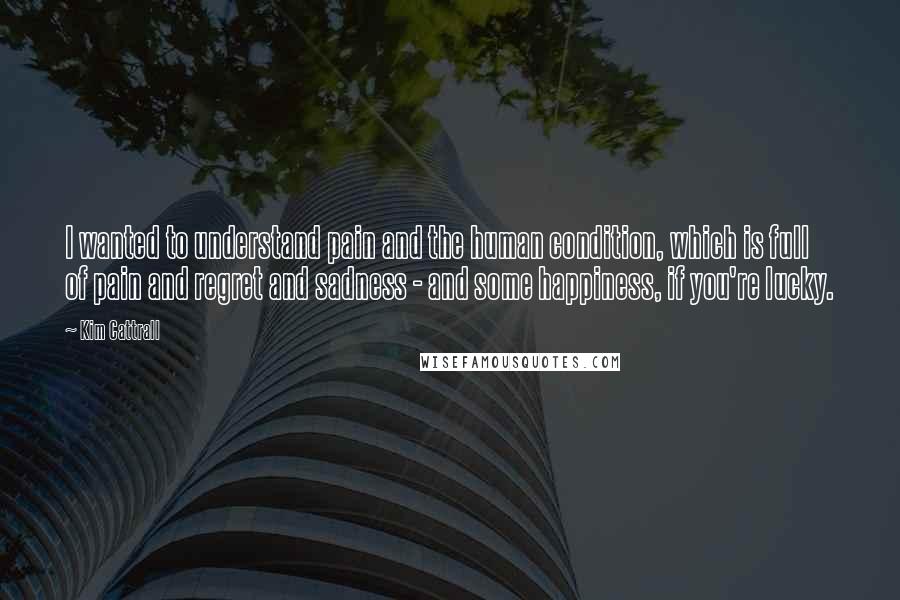 Kim Cattrall Quotes: I wanted to understand pain and the human condition, which is full of pain and regret and sadness - and some happiness, if you're lucky.