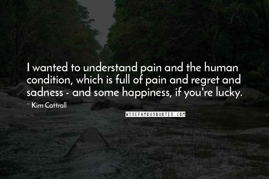 Kim Cattrall Quotes: I wanted to understand pain and the human condition, which is full of pain and regret and sadness - and some happiness, if you're lucky.