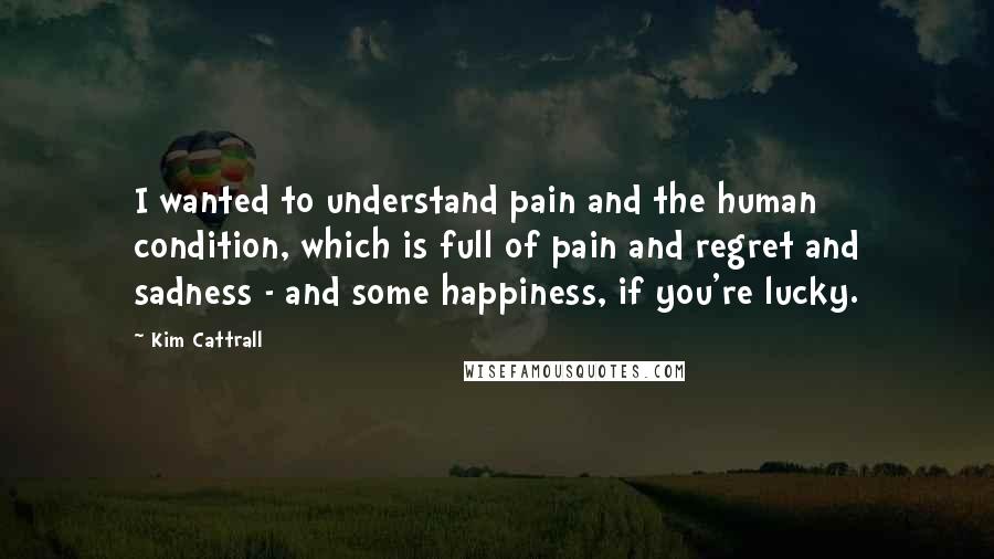 Kim Cattrall Quotes: I wanted to understand pain and the human condition, which is full of pain and regret and sadness - and some happiness, if you're lucky.